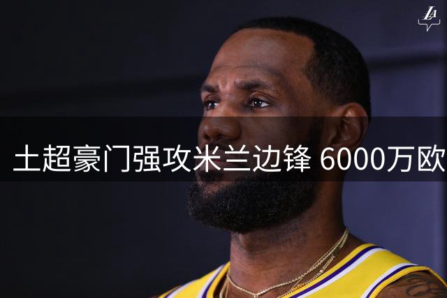土超豪门强攻米兰边锋 6000万欧标价成交易最大障碍