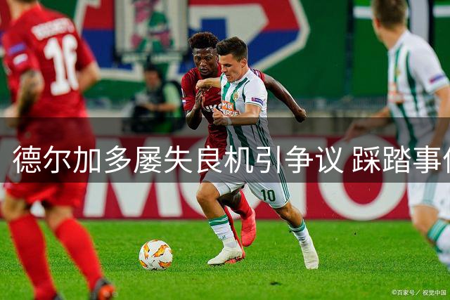 德尔加多屡失良机引争议 踩踏事件险酿红牌风波