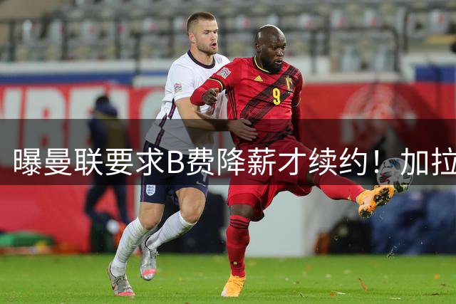 曝曼联要求B费降薪才续约！加拉塔萨雷欲6500万抢人，幕后真相揭秘