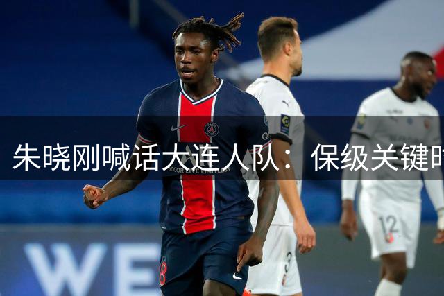 朱晓刚喊话大连人队：保级关键时刻需展现职业担当