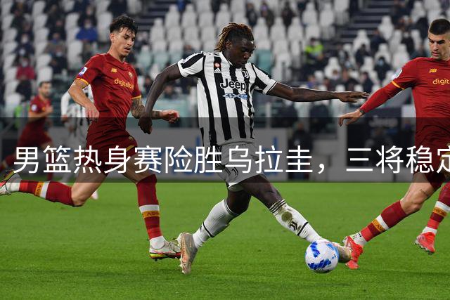 男篮热身赛险胜乌拉圭，三将稳定发挥助球队逆转