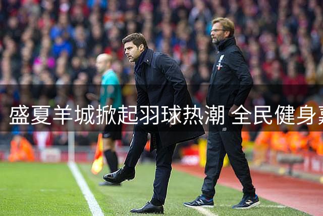 盛夏羊城掀起羽球热潮 全民健身嘉年华亮点纷呈