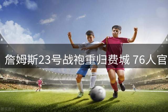 詹姆斯23号战袍重归费城 76人官宣签下四届MVP得主