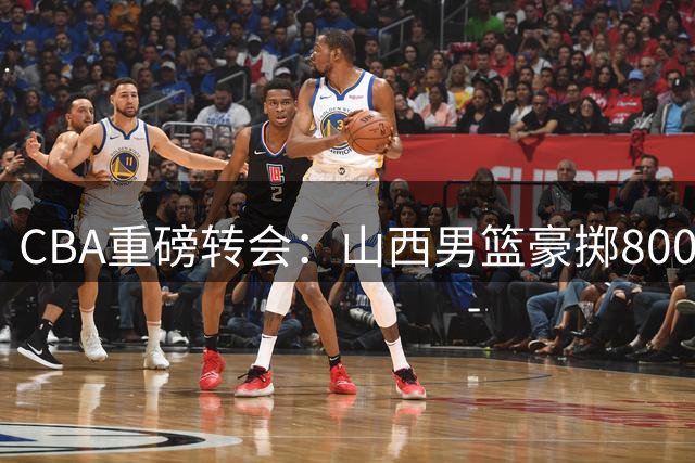 CBA重磅转会：山西男篮豪掷8000万锁定胡金秋 内线补强计划曝光